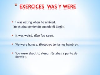 • I was eating when he arrived.
(Yo estaba comiendo cuando él llegó).
• It was weird. (Eso fue raro).
• We were hungry. (Nosotros teníamos hambre).
• You were about to sleep. (Estabas a punto de
dormir).
* EXERCICES WAS Y WERE
 