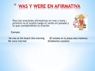 Para las oraciones afirmativas en was y were ,
primero va el sujeto luego el verbo en pasado y
lo que complementa la oración
* WAS Y WERE EN AFIRMATIVA
Ejemplo
He was at the beach this morning (Él estaba en la playa esta mañana)
We were married (Estábamos casados)
 