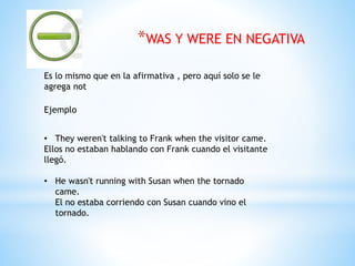 *WAS Y WERE EN NEGATIVA
Es lo mismo que en la afirmativa , pero aquí solo se le
agrega not
Ejemplo
• They weren't talking to Frank when the visitor came.
Ellos no estaban hablando con Frank cuando el visitante
llegó.
• He wasn't running with Susan when the tornado
came.
El no estaba corriendo con Susan cuando vino el
tornado.
 
