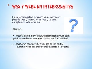 En la interrogativa primero va el verbo en
pasado was y were , el sujeto y lo que
complementa la oración
* WAS Y WERE EN INTERROGATIVA
Ejemplo
• Wasn’t Nick in New York when her nephew was born?
¿Nick no estaba en New York cuando nació su sobrino?
• Was Sarah dancing when you got to the party?
¿Sarah estaba bailando cuando llegaste a la fiesta?
 