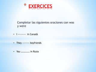Completar las siguientes oraciones con was
y were
* EXERCICES
• I --------- in Canadá
• They -------- boyfriends
• You …………… in Rusia
 