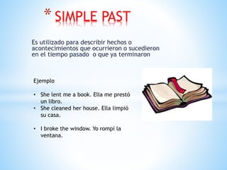 Es utilizado para describir hechos o
acontecimientos que ocurrieron o sucedieron
en el tiempo pasado o que ya terminaron
* SIMPLE PAST
Ejemplo
• She lent me a book. Ella me prestó
un libro.
• She cleaned her house. Ella limpió
su casa.
• I broke the window. Yo rompí la
ventana.
 