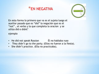 *EN NEGATIVA
En esta forma lo primero que va es el sujeto luego el
auxiliar pasado que es “did” la negación que es el
“not” , el verbo y la que completa la oracion y se
utliza did o didnt’
ejemplo
• He did not speak Russian Él no hablaba ruso
• They didn’t go to the party. (Ellos no fueron a la fiesta).
• She didn’t practice. (Ella no practicaba).
 