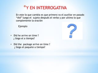 *Y EN INTERROGATIVA
En este lo que cambia es que primero va el auxiliar en pasado
“did” luego el sujeto después el verbo y por ultimo lo que
complemente la oración
Ejemplo
• Did he arrive on time ?
¿ llego el a tiempo?
• Did the package arrive on time ?
¿ llego el paquete a tiempo?
 