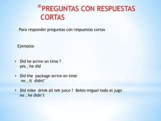 *PREGUNTAS CON RESPUESTAS
CORTAS
Para responder preguntas con respuestas cortas
Ejemplos
• Did he arrive on time ?
yes , he did
• Did the package arrive on time
no , it didnt’
• Did mike drink all teh juice ? Bebio miguel todo el jugo
no , he didn’t
 