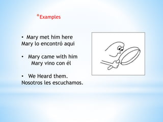 *Examples
• Mary met him here
Mary lo encontró aqui
• Mary came with him
Mary vino con él
• We Heard them.
Nosotros les escuchamos.
 
