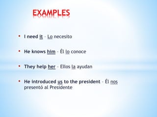 • I need it – Lo necesito
• He knows him – Él lo conoce
• They help her – Ellos la ayudan
• He introduced us to the president – Él nos
presentó al Presidente
EXAMPLES
 