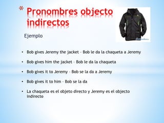 Ejemplo
* Pronombres objecto
indirectos
• Bob gives Jeremy the jacket – Bob le da la chaqueta a Jeremy
• Bob gives him the jacket – Bob le da la chaqueta
• Bob gives it to Jeremy – Bob se la da a Jeremy
• Bob gives it to him – Bob se la da
• La chaqueta es el objeto directo y Jeremy es el objecto
indirecto
 