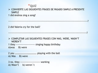 *QUIZ
 CONVIERTE LAS SIGUIENTES FRASES DE PASADO SIMPLE A PRESENTE
SIMPLE
1 did Andrea sing a song?
----------------------------------------------------------------------------------------?
2 did Valeria cry for the ball?
---------------------------------------------------------------------------------------?
 COMPLETAR LAS SIGUIENTES FRASES CON WAS, WERE, WASN’T
WEREN’T
1 they --------------------- singing happy birthday
A)was B) were
2 you ……………………………… playing with the ball
A) Was B) were
3 no. they ---------------------- working
A) Wasn’t b) weren`t
 