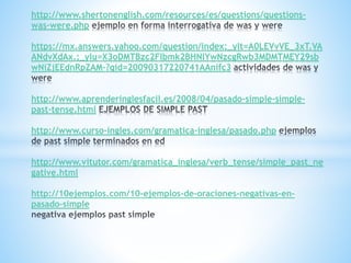 http://www.shertonenglish.com/resources/es/questions/questions-
was-were.php
https://mx.answers.yahoo.com/question/index;_ylt=A0LEVvVE_3xT.VA
ANdvXdAx.;_ylu=X3oDMTBzc2Flbmk2BHNlYwNzcgRwb3MDMTMEY29sb
wNiZjEEdnRpZAM-?qid=20090317220741AAnifc3
http://www.aprenderinglesfacil.es/2008/04/pasado-simple-simple-
past-tense.html
http://www.curso-ingles.com/gramatica-inglesa/pasado.php
http://www.vitutor.com/gramatica_inglesa/verb_tense/simple_past_ne
gative.html
http://10ejemplos.com/10-ejemplos-de-oraciones-negativas-en-
pasado-simple
 