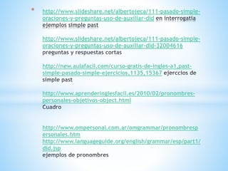 * http://www.slideshare.net/albertojeca/111-pasado-simple-
oraciones-y-preguntas-uso-de-auxiliar-did
http://www.slideshare.net/albertojeca/111-pasado-simple-
oraciones-y-preguntas-uso-de-auxiliar-did-32004616
http://new.aulafacil.com/curso-gratis-de-ingles-a1,past-
simple-pasado-simple-ejercicios,1135,15367
http://www.aprenderinglesfacil.es/2010/02/pronombres-
personales-objetivos-object.html
http://www.ompersonal.com.ar/omgrammar/pronombresp
ersonales.htm
http://www.languageguide.org/english/grammar/esp/part1/
did.jsp
 