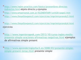 *http://www.ingles-practico.com/basico/pronombres-directos-
indirectos.html objeto directo y ejemplos
*http://www.ompersonal.com.ar/ELEMENTARY/unit20/page2.htm
*http://www.theyellowpencil.com/ejercicios/imprimirpronobj3.html
*http://www.theyellowpencil.com/ejercicios/imprimirpronobj4.html
ejercicios
*http://www.ingenierogeek.com/2013/10/curso-ingles-medio-
presente-simple-oraciones-afirmativas-negativas.html ejemplos
de afirmativas simple present
*http://www.aprenderinglesfacil.es/2008/03/presente-simple-
simple-present-tense.html presente simple
 