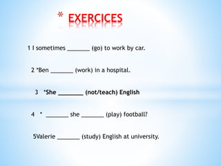 * EXERCICES
1 I sometimes _______ (go) to work by car.
2 *Ben _______ (work) in a hospital.
3 *She _______ (not/teach) English
4 * _______ she _______ (play) football?
5Valerie _______ (study) English at university.
 
