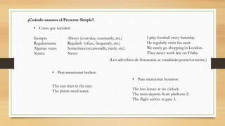 ¿Cuándo usamos el Presente Simple?
• Cosas que suceden:
Siempre Always (everyday, constantly, etc.)
Regularmente Regularly (often, frequently, etc.)
Algunas veces Sometimes(occasionally, rarely, etc.)
Nunca Never
I play football every Saturday.
He regularly visits his aunt.
We rarely go shopping in London.
They never work late on Friday.
• Para mencionar hechos:
The sun rises in the east.
The plants need water.
• Para mencionar horarios:
The bus leaves at six o’clock.
The train departs from platform 2.
The flight arrives at gate 3.
(Los adverbios de frecuencia se estudiarán posteriormente.)
 