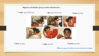 I wake up at 6:00 a.m. I get up at 6:10 a.m. I wash my face.
I rinse my face. I wipe my face. I brush my teeth.
Algunas actividades que yo realizo diariamente…
Observa que el verbo se usa en forma simple.
 