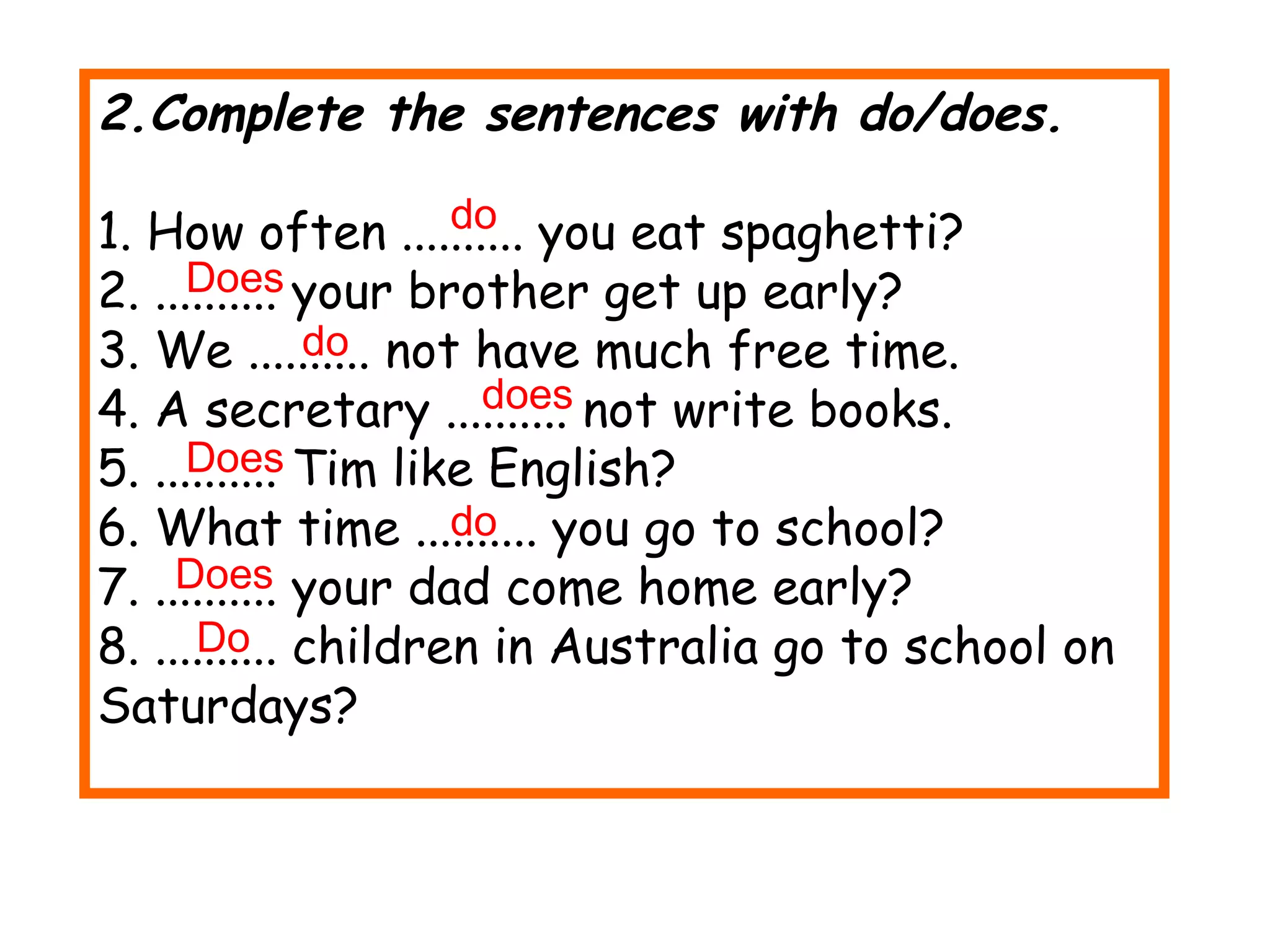 2.Complete the sentences with do/does. 1. How often .......... you eat spaghetti? 2. .......... your brother get up early? 3. We .......... not have much free time. 4. A secretary .......... not write books. 5. .......... Tim like English? 6. What time .......... you go to school? 7. .......... your dad come home early? 8. .......... children in Australia go to school on Saturdays? do Does do does Does do Does Do 