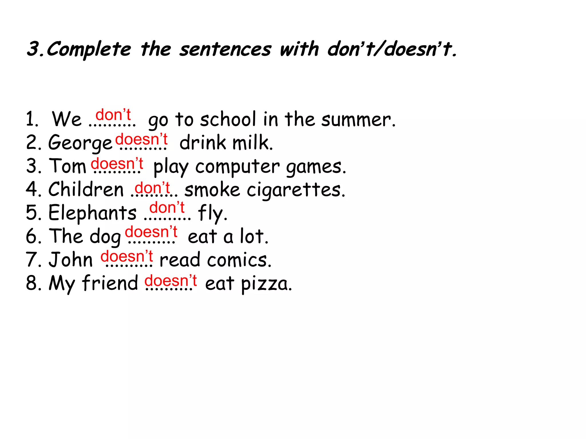 3.Complete the sentences with don ’ t/doesn ’ t. 1.  We ..........  go to school in the summer.  2. George ..........  drink milk.  3. Tom ..........  play computer games.  4. Children .......... smoke cigarettes.  5. Elephants .......... fly.  6. The dog ..........  eat a lot. 7. John  .......... read comics.  8. My friend ..........  eat pizza.  don’t doesn’t doesn’t don’t don’t doesn’t doesn’t doesn’t 