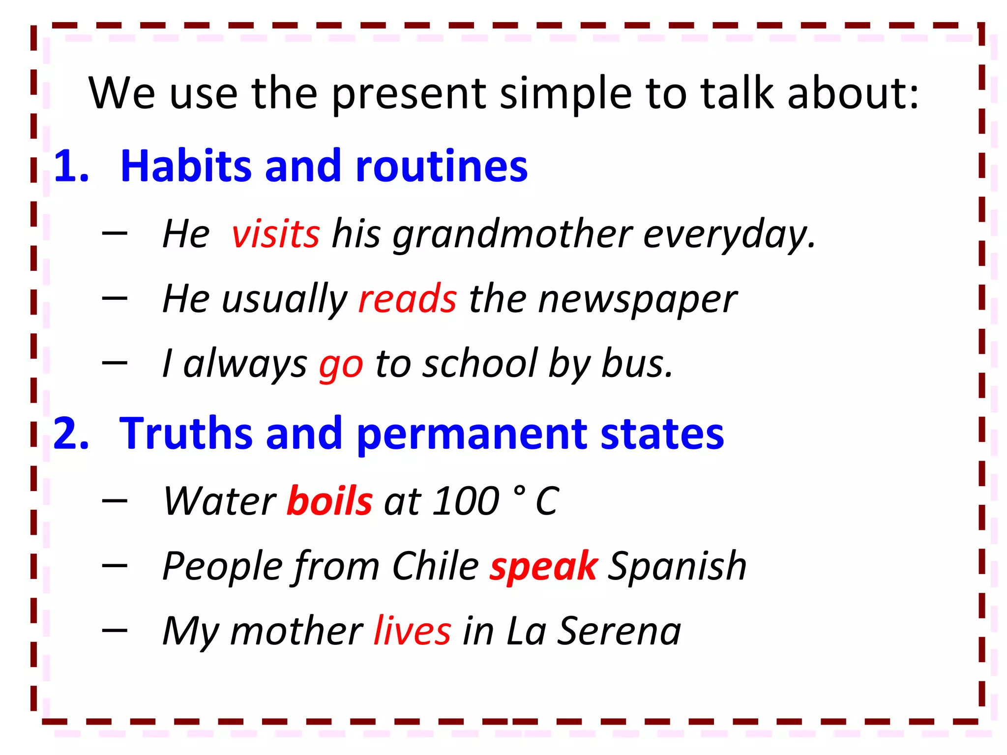 We use the present simple to talk about: Habits and routines He  visits  his grandmother everyday. He usually  reads  the newspaper I always  go  to school by bus. Truths and permanent states  Water  boils   at 100 ° C People from Chile  speak   Spanish My mother  lives  in La Serena 