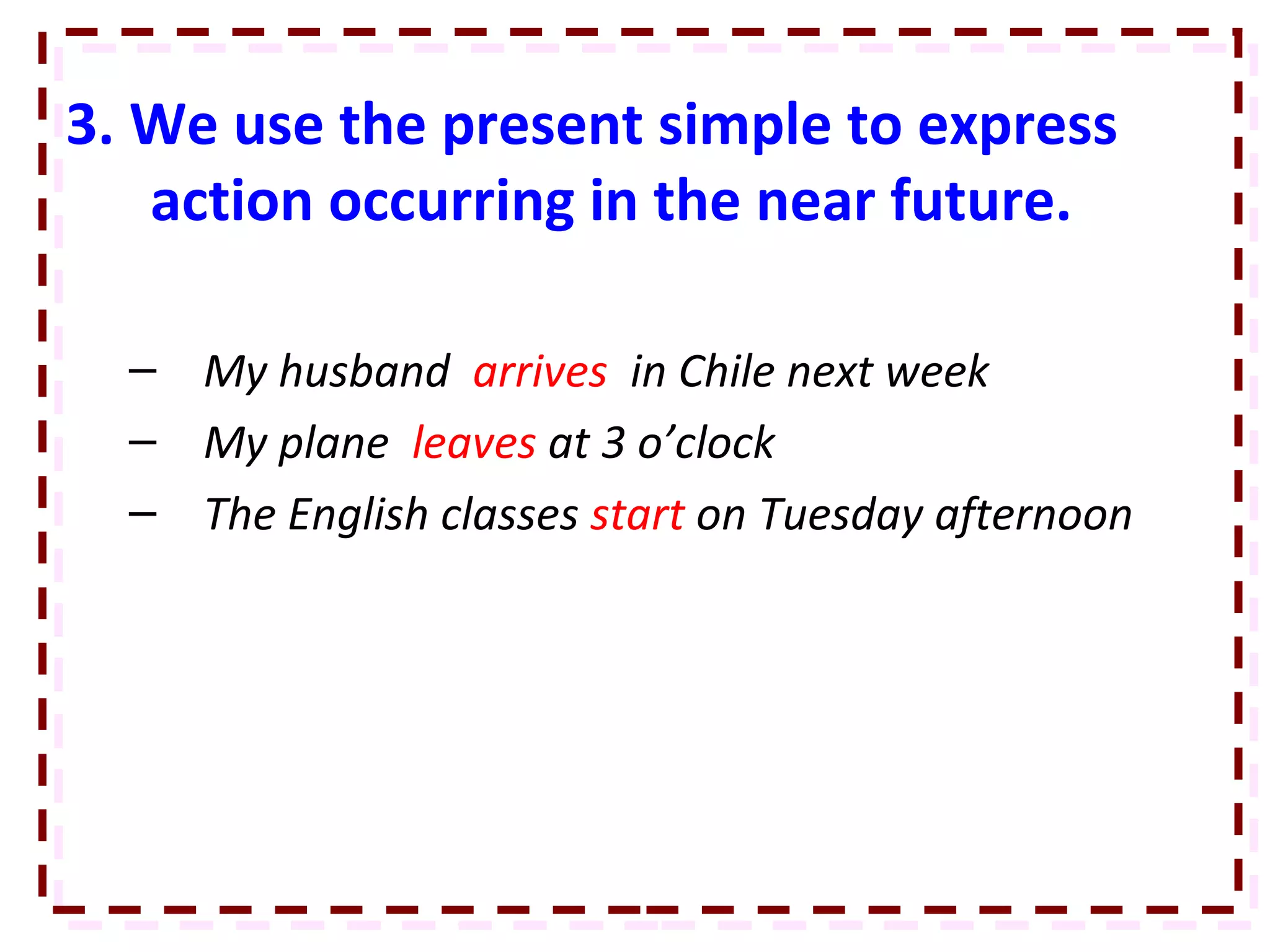 3. We use the present simple to express action occurring in the near future. My husband  arrives  in Chile next week My plane  leaves  at 3 o’clock The English classes  start  on Tuesday afternoon 