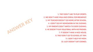 1. THEY DON’T LIKE TO PLAY SPORTS.
2. WE DON’T HAVE MILK AND CEREAL FOR BREAKFAST.
3. MY TEACHER DOESN’T GO HOME AFTER SCHOOL.
4. I DON’T DO MY HOMEWORK IN THE EVENING.
5. MY PARENTS DON’T WATCH TV EVERY EVENING.
6. HE DOESN’T PLAY VOLLEYBALL WITH HIS FRIENDS.
7. IT DOESN’T HAVE A NICE HOUSE.
8. THEY DON’T GO TO SCHOOL AT 7AM.
9. I DON’T HELP MY MOM.
10. LUCY DOESN’T EAT COOKIES.
ANSWER KEY
 