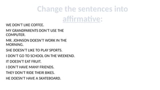 WE DON’T LIKE COFFEE.
MY GRANDPARENTS DON’T USE THE
COMPUTER.
MR. JOHNSON DOESN’T WORK IN THE
MORNING.
SHE DOESN’T LIKE TO PLAY SPORTS.
I DON’T GO TO SCHOOL ON THE WEEKEND.
IT DOESN’T EAT FRUIT.
I DON’T HAVE MANY FRIENDS.
THEY DON’T RIDE THEIR BIKES.
HE DOESN’T HAVE A SKATEBOARD.
Change the sentences into
affirmative:
 