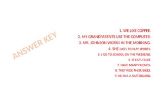 1. WE LIKE COFFEE.
2. MY GRANDPARENTS USE THE COMPUTER.
3. MR. JOHNSON WORKS IN THE MORNING.
4. SHE LIKES TO PLAY SPORTS.
5. I GO TO SCHOOL ON THE WEEKEND.
6. IT EATS FRUIT.
7. HAVE MANY FRIENDS.
8. THEY RIDE THEIR BIKES.
9. HE HAS A SKATEBOARD.
ANSWER KEY
 