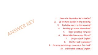 1. Does she like coffee for breakfast?
2. Do we have classes in the morning?
3. Do I play sports in the morning?
4. Do they go home after school?
5. Does Gina love her pets?
6. Does Mike have many friends?
7. Do you speak English?
8. Do they eat vegetables?
9. Do your parentes go to work at 7 o’ clock?
10. Do you like to study English?
ANSWER KEY
 
