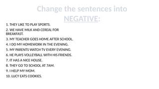 1. THEY LIKE TO PLAY SPORTS.
2. WE HAVE MILK AND CEREAL FOR
BREAKFAST.
3. MY TEACHER GOES HOME AFTER SCHOOL.
4. I DO MY HOMEWORK IN THE EVENING.
5. MY PARENTS WATCH TV EVERY EVENING.
6. HE PLAYS VOLLEYBALL WITH HIS FRIENDS.
7. IT HAS A NICE HOUSE.
8. THEY GO TO SCHOOL AT 7AM.
9. I HELP MY MOM.
10. LUCY EATS COOKIES.
Change the sentences into
NEGATIVE:
 