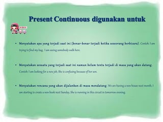 • Menyatakan apa yang terjadi saat ini (benar-benar terjadi ketika seseorang berbicara) . Contoh: I am
trying to find my bag, I am seeing somebody walk here.
• Menyatakan sesuatu yang terjadi saat ini namun belum tentu terjadi di masa yang akan datang .
Contoh: I am looking for a new job, She is confusing because of her son.
• Menyatakan rencana yang akan dijalankan di masa mendatang . We are having a new house next month, I
am starting to create a new book next Sunday, She is running in this circuit in tomorrow evening.

 