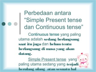 Perbedaan antara
“Simple Present tense
dan Continuous tense”
Continuous tense yang paling
utama adalah sedang berlangsung
saat itu juga dan belum tentu
berlangsung di masa yang akan
datang.
Simple Present tense yang
paling utama sedang yang terjadi
berulang ulang  atau sesuatu hal

 