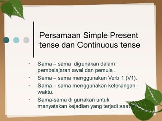 Persamaan Simple Present
tense dan Continuous tense
•

•
•

•

Sama – sama digunakan dalam
pembelajaran awal dan pemula .
Sama – sama menggunakan Verb 1 (V1).
Sama – sama menggunakan keterangan
waktu.
Sama-sama di gunakan untuk
menyatakan kejadian yang terjadi saat ini.

 