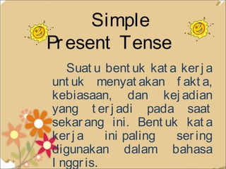 Simple
Pr esent Tense
Suat u bent uk kat a ker j a
unt uk menyat akan f akt a,
kebiasaan, dan kej adian
yang t er j adi pada saat
sekar ang ini. Bent uk kat a
ker j a
ini paling
ser ing
digunakan dalam bahasa
I nggr is. 

 
