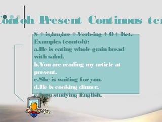 Contoh P
resent Continous ten
S + is/ are + Verb-ing + O + Ket.
am/
Examples (contoh):
a.He is eating whole grain bread
with salad.
b.You are reading my article at
present.
c.She is waiting for you.
d.He is cooking dinner.
e.I am studying English.

 