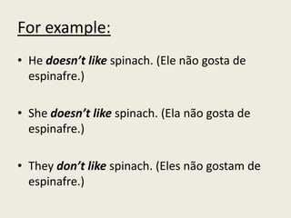 For example:
• He doesn’t like spinach. (Ele não gosta de
espinafre.)
• She doesn’t like spinach. (Ela não gosta de
espinafre.)
• They don’t like spinach. (Eles não gostam de
espinafre.)
 