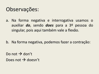 Observações:
a. Na forma negativa e interrogativa usamos o
auxiliar do, sendo does para a 3º pessoa do
singular, pois aqui também vale a flexão.
b. Na forma negativa, podemos fazer a contração:
Do not  don’t
Does not  doesn’t
 