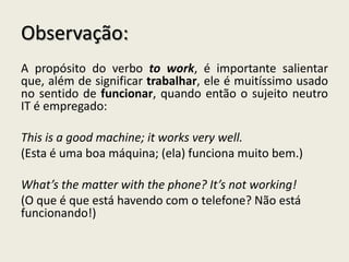 Observação:
A propósito do verbo to work, é importante salientar
que, além de significar trabalhar, ele é muitíssimo usado
no sentido de funcionar, quando então o sujeito neutro
IT é empregado:
This is a good machine; it works very well.
(Esta é uma boa máquina; (ela) funciona muito bem.)
What’s the matter with the phone? It’s not working!
(O que é que está havendo com o telefone? Não está
funcionando!)
 
