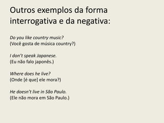 Outros exemplos da forma
interrogativa e da negativa:
Do you like country music?
(Você gosta de música country?)
I don’t speak Japanese.
(Eu não falo japonês.)
Where does he live?
(Onde [é que] ele mora?)
He doesn’t live in São Paulo.
(Ele não mora em São Paulo.)
 