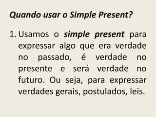 Quando usar o Simple Present?
1. Usamos o simple present para
expressar algo que era verdade
no passado, é verdade no
presente e será verdade no
futuro. Ou seja, para expressar
verdades gerais, postulados, leis.
 