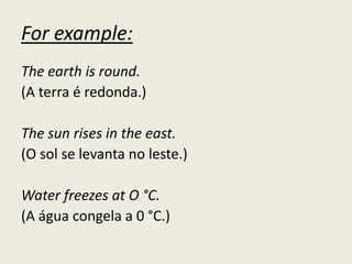 For example:
The earth is round.
(A terra é redonda.)
The sun rises in the east.
(O sol se levanta no leste.)
Water freezes at O °C.
(A água congela a 0 °C.)
 