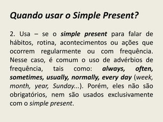 Quando usar o Simple Present?
2. Usa – se o simple present para falar de
hábitos, rotina, acontecimentos ou ações que
ocorrem regularmente ou com frequência.
Nesse caso, é comum o uso de advérbios de
frequência, tais como: always, often,
sometimes, usually, normally, every day (week,
month, year, Sunday...). Porém, eles não são
obrigatórios, nem são usados exclusivamente
com o simple present.
 