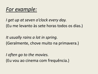 For example:
I get up at seven o’clock every day.
(Eu me levanto às sete horas todos os dias.)
It usually rains a lot in spring.
(Geralmente, chove muito na primavera.)
I often go to the movies.
(Eu vou ao cinema com frequência.)
 