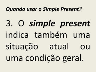 Quando usar o Simple Present?
3. O simple present
indica também uma
situação atual ou
uma condição geral.
 