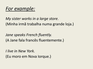 For example:
My sister works in a large store.
(Minha irmã trabalha numa grande loja.)
Jane speaks French fluently.
(A Jane fala francês fluentemente.)
I live in New York.
(Eu moro em Nova Iorque.)
 