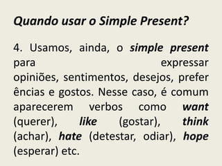 Quando usar o Simple Present?
4. Usamos, ainda, o simple present
para expressar
opiniões, sentimentos, desejos, prefer
ências e gostos. Nesse caso, é comum
aparecerem verbos como want
(querer), like (gostar), think
(achar), hate (detestar, odiar), hope
(esperar) etc.
 