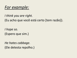 For example:
I think you are right.
(Eu acho que você está certo [tem razão]).
I hope so.
(Espero que sim.)
He hates cabbage.
(Ele detesta repolho.)
 