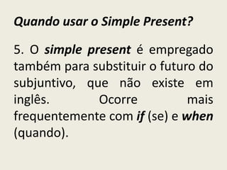Quando usar o Simple Present?
5. O simple present é empregado
também para substituir o futuro do
subjuntivo, que não existe em
inglês. Ocorre mais
frequentemente com if (se) e when
(quando).
 