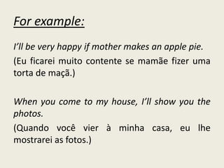 For example:
I’ll be very happy if mother makes an apple pie.
(Eu ficarei muito contente se mamãe fizer uma
torta de maçã.)
When you come to my house, I’ll show you the
photos.
(Quando você vier à minha casa, eu lhe
mostrarei as fotos.)
 