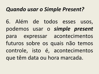 Quando usar o Simple Present?
6. Além de todos esses usos,
podemos usar o simple present
para expressar acontecimentos
futuros sobre os quais não temos
controle, isto é, acontecimentos
que têm data ou hora marcada.
 
