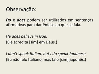 Observação:
Do e does podem ser utilizados em sentenças
afirmativas para dar ênfase ao que se fala.
He does believe in God.
(Ele acredita [sim] em Deus.)
I don’t speak Italian, but I do speak Japanese.
(Eu não falo Italiano, mas falo [sim] japonês.)
 