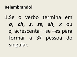 Relembrando!
1.Se o verbo termina em
o, ch, s, ss, sh, x ou
z, acrescenta – se –es para
formar a 3º pessoa do
singular.
 